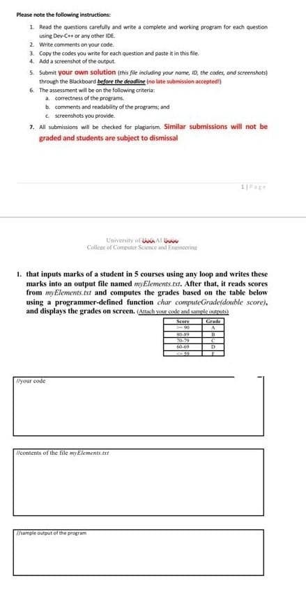 Please note the following instructions:
1 Read the questions carefully and write a complete and working program for each question
iusing Dev-C++ or any other IDE.
2. Write comments on your code.
3. Copy the codes you write for each question and paste it in this file.
4. Add a screenshot of the output.
5. Submit your own solution (this file including your name, ID, the codes, and screenshots)
through the Blackboard before the deodine (no late submission accepted)
6. The assessment will be on the following criteria:
a. correctness of the programs.
b. comments and readability of the programs; and
e screenshots you provide.
7. All submissions will be checked for plagiarism. Similar submissions will not be
graded and students are subject to dismissal
Univenity of aAl
Callene of Computer Science and Enutincering
1. that inputs marks of a student in 5 courses using any loop and writes these
marks into an output file named myElements.xt. After that, it reads scores
from myElements.txt and computes the grades based on the table below
using a programmer-defined function char computeGrade(double score),
and displays the grades on screen. (Attach vour code and sample outputs)
Score
Grade
80-89
70.79
60-69
D
lyour code
llcontents of the file myElements.txt
Thample output of the program
