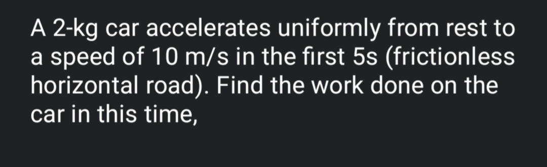 A 2-kg car accelerates uniformly from rest to
a speed of 10 m/s in the first 5s (frictionless
horizontal road). Find the work done on the
car in this time,

