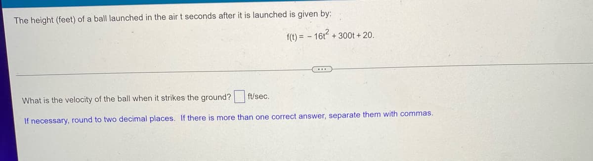 The height (feet) of a ball launched in the air t seconds after it is launched is given by:
f(t)=16t+300t+ 20.
What is the velocity of the ball when it strikes the ground?
ft/sec.
If necessary, round to two decimal places. If there is more than one correct answer, separate them with commas.