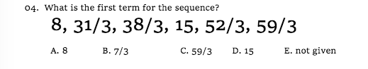 04. What is the first term for the sequence?
8, 31/3, 38/3, 15, 52/3, 59/3
A. 8
В. 7/3
C. 59/3
D. 15
E. not given
