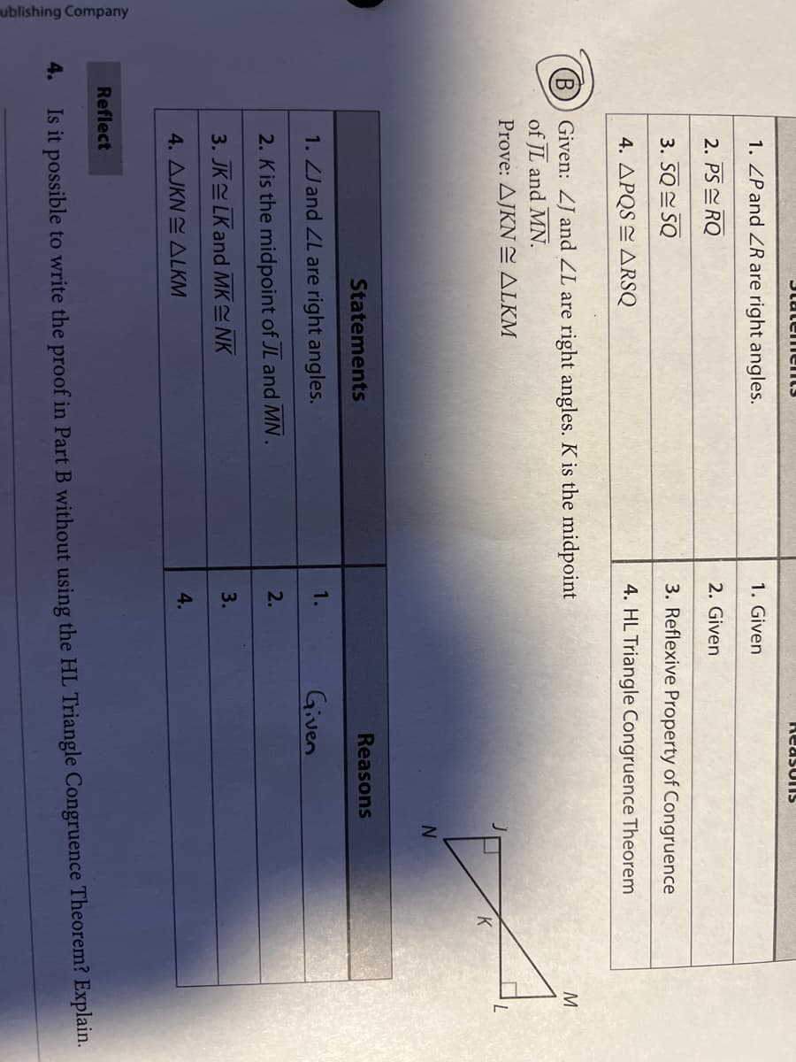 ublishing Company
ReasUIS
1. ZP and ZR are right angles.
1. Given
2. PS E RQ
2. Given
3. SQ SQ
3. Reflexive Property of Congruence
4. APQS E ARSQ
4. HL Triangle Congruence Theorem
(B)) Given: ZJ and ZL are right angles. K is the midpoint
of JL and MN.
Prove: AJKNE ALKM
M
Statements
Reasons
1. ZJ and ZL are right angles.
1.
Given
2. Kis the midpoint of JL and MN.
2.
3. JK LK and MK NK
3.
4. AJKN E ALKM
4.
Reflect
4.
Is it possible to write the proof in Part B without using the HL Triangle Congruence Theorem? Explain.
