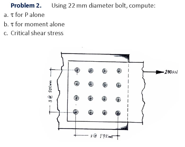 Problem 2.
Using 22 mm diameter bolt, compute:
a. t for P alone
b. t for moment alone
c. Critical shear stress
280KN
3 @ 195m
3 @ 200mm
