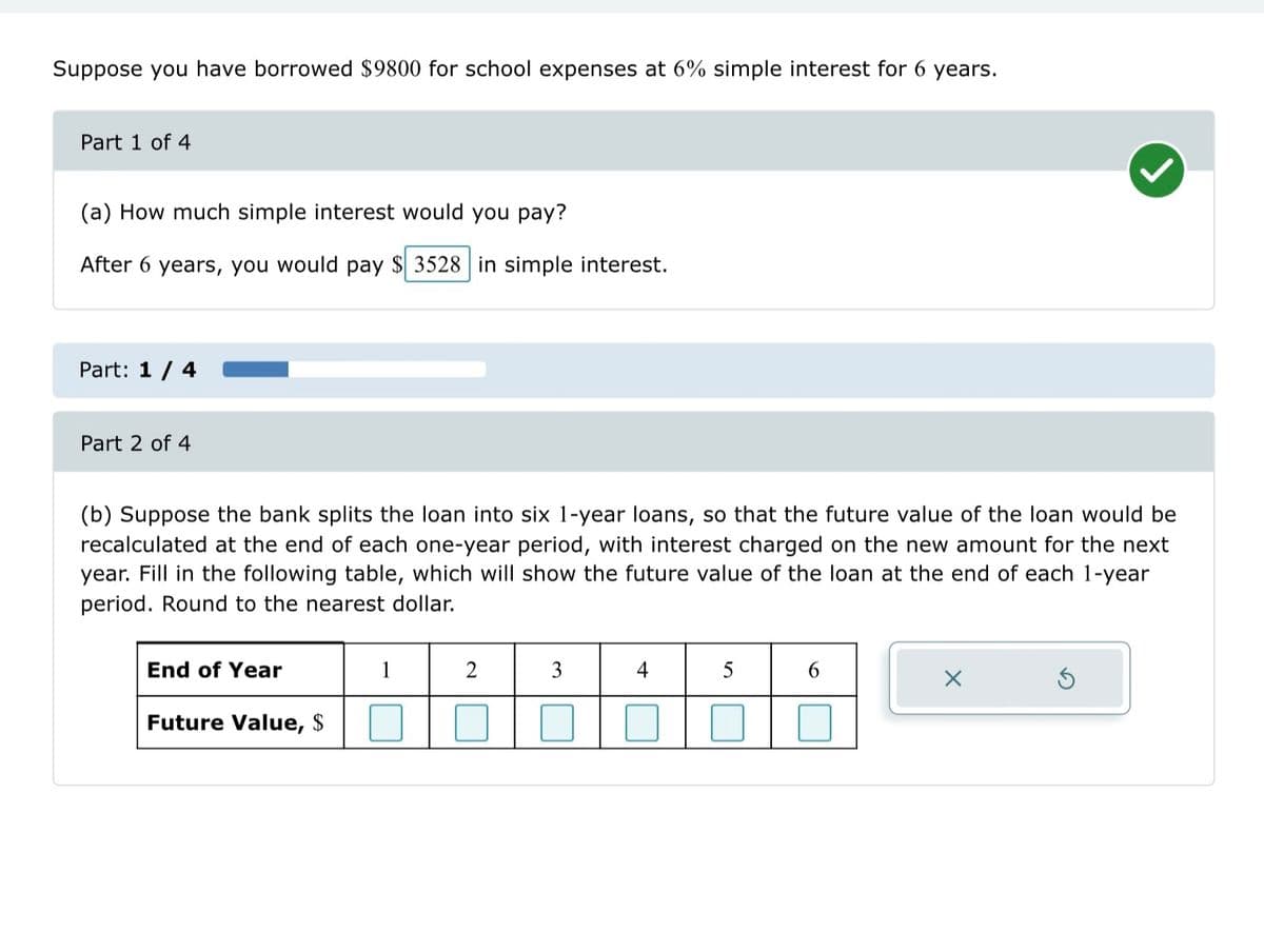 ### Loan Interest Calculation and Future Value Analysis

#### Context
Suppose you have borrowed $9800 for school expenses at a 6% simple interest rate for 6 years.

#### Part 1 of 4

**(a) How much simple interest would you pay?**

After 6 years, you would pay \$3528 in simple interest.

---

#### Part 2 of 4

**(b) Suppose the bank splits the loan into six 1-year loans, so that the future value of the loan would be recalculated at the end of each one-year period, with interest charged on the new amount for the next year.**

Fill in the following table, which will show the future value of the loan at the end of each 1-year period. Round to the nearest dollar.

| End of Year | 1    | 2    | 3    | 4    | 5    | 6    |
|-------------|------|------|------|------|------|------|
| Future Value, $ |      |      |      |      |      |      |

---

#### Visual Explanation:
- **Table**: 
   - The table consists of two rows: "End of Year" and "Future Value, $".
   - The "End of Year" row lists the years from 1 to 6.
   - The "Future Value, $" row is meant to be filled in with the calculated future value of the loan at the end of each respective year.