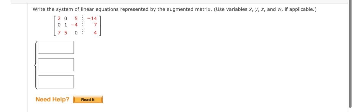 Write the system of linear equations represented by the augmented matrix. (Use variables x, y, z, and w, if applicable.)
20 5 -14
0 1-4 : 7
7 5 0
4
Need Help?
Read It