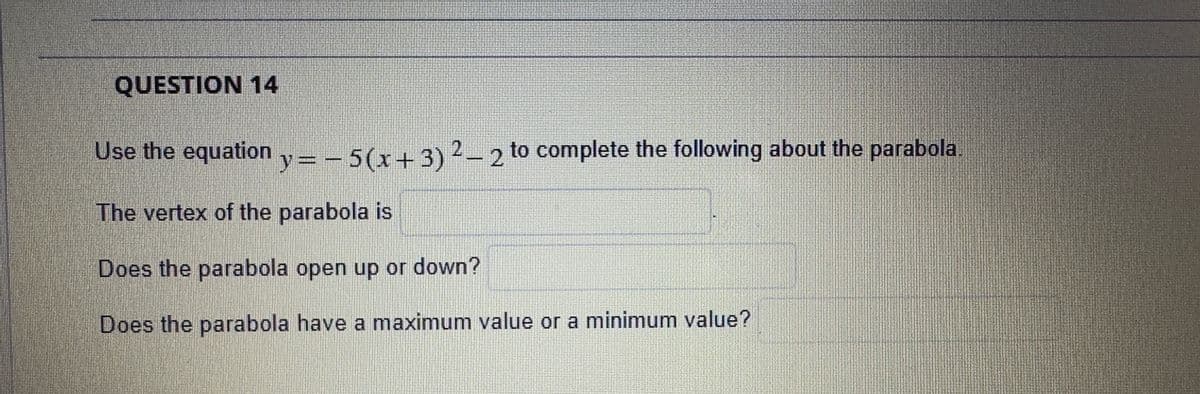 QUESTION 14
Use the equation y = − 5 (x+3) ² - 2 to complete the following about the parabola
The vertex of the parabola is
Does the parabola open up or down?
Does the parabola have a maximum value or a minimum value?