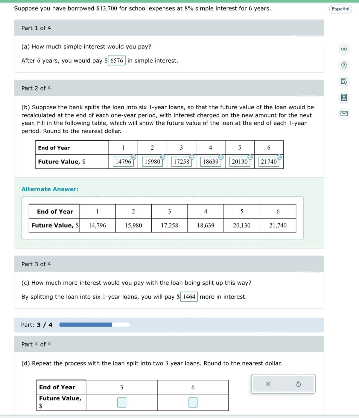 ### Loan Interest Calculation

Suppose you have borrowed $13,700 for school expenses at 8% simple interest for 6 years.

#### Part 1 of 4

**(a) How much simple interest would you pay?**

After 6 years, you would pay **$6,576** in simple interest.

#### Part 2 of 4

**(b) Suppose the bank splits the loan into six 1-year loans, so that the future value of the loan would be recalculated at the end of each one-year period, with interest charged on the new amount for the next year. Fill in the following table, which will show the future value of the loan at the end of each 1-year period. Round to the nearest dollar.**

| End of Year | Future Value, $ |
|-------------|------------------|
| 1           | 14,796           |
| 2           | 15,980           |
| 3           | 17,258           |
| 4           | 18,639           |
| 5           | 20,130           |
| 6           | 21,740           |

#### Part 3 of 4

**(c) How much more interest would you pay with the loan being split up this way?**

By splitting the loan into six 1-year loans, you will pay **$1,644** more in interest.

#### Part 4 of 4

**(d) Repeat the process with the loan split into two 3-year loans. Round to the nearest dollar.**

| End of Year | Future Value, $ |
|-------------|------------------|
| 3           | [Value]          |
| 6           | [Value]          |