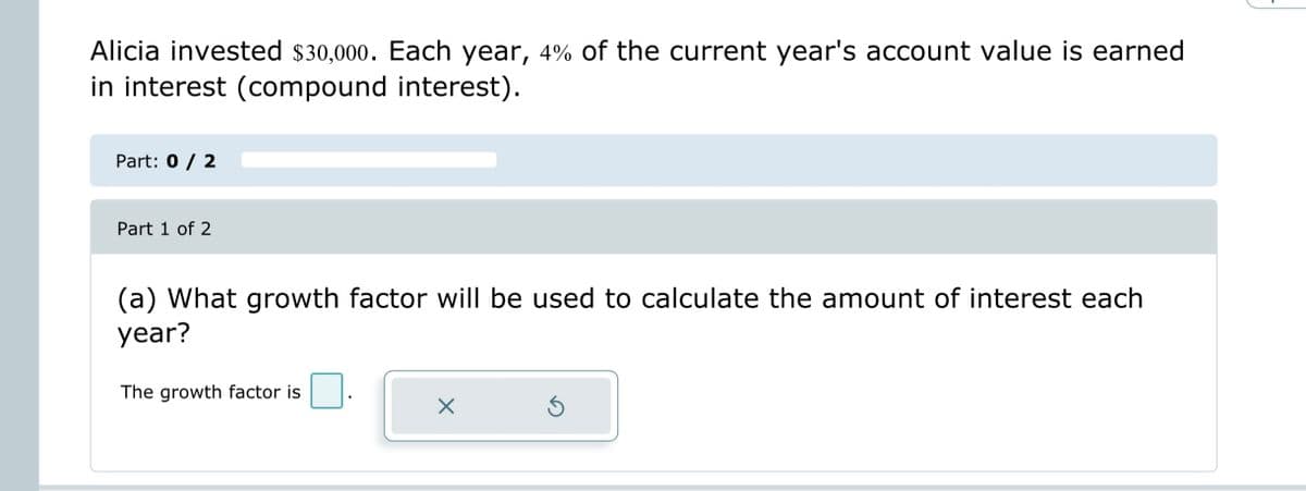 Alicia invested $30,000. Each year, 4% of the current year's account value is earned
in interest (compound interest).
Part: 0 / 2
Part 1 of 2
(a) What growth factor will be used to calculate the amount of interest each
year?
The growth factor is
X
Ś