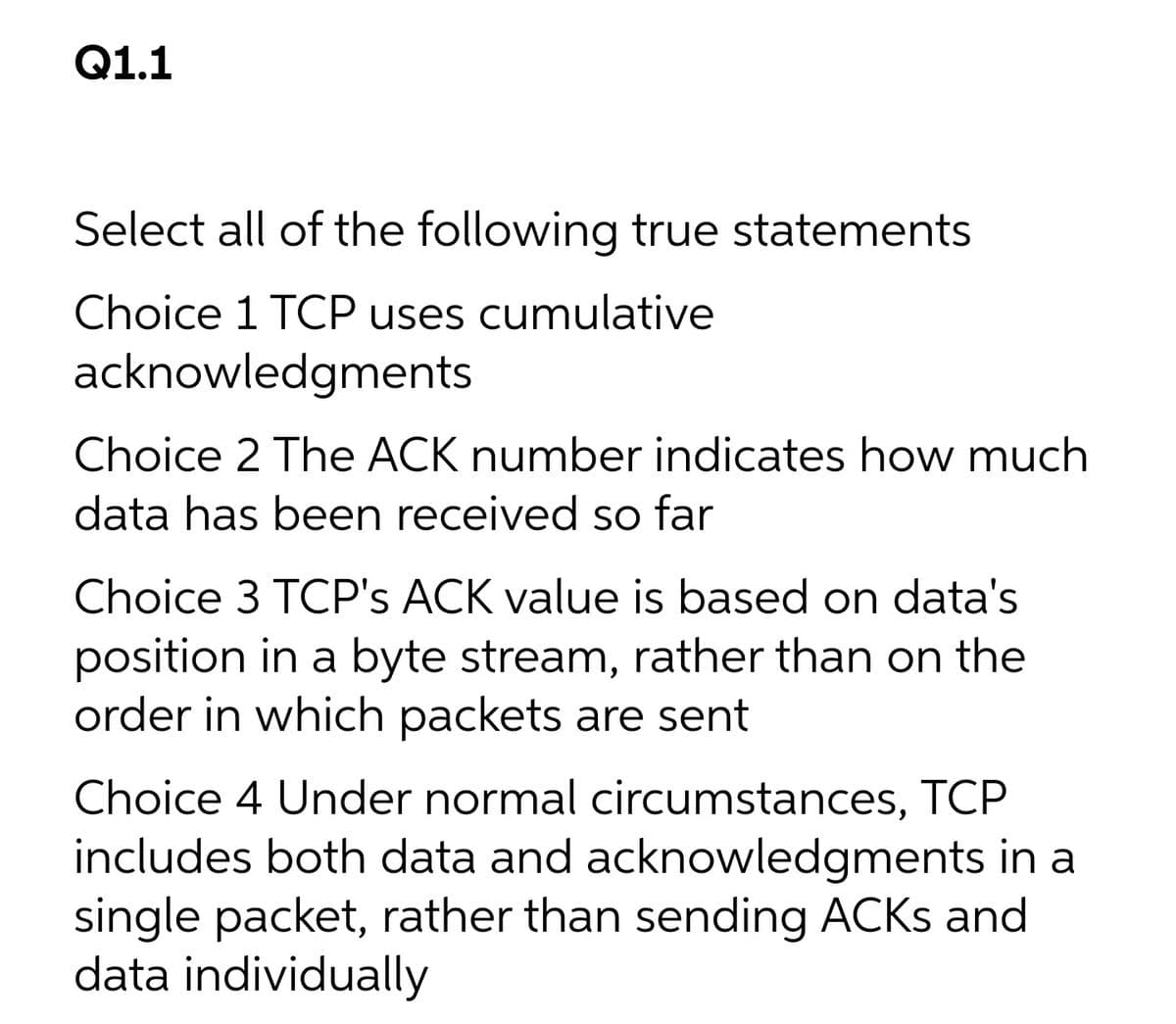 Q1.1
Select all of the following true statements
Choice 1 TCP uses cumulative
acknowledgments
Choice 2 The ACK number indicates how much
data has been received so far
Choice 3 TCP's ACK value is based on data's
position in a byte stream, rather than on the
order in which packets are sent
Choice 4 Under normal circumstances, TCP
includes both data and acknowledgments in a
single packet, rather than sending ACKS and
data individually
