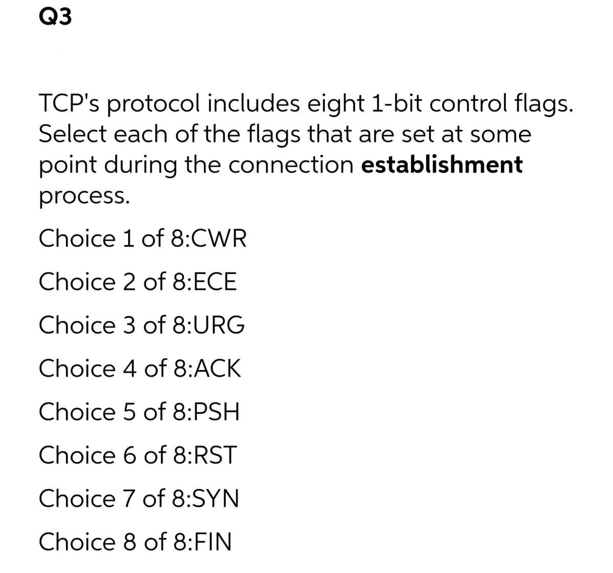 Q3
TCP's protocol includes eight 1-bit control flags.
Select each of the flags that are set at some
point during the connection establishment
process.
Choice 1 of 8:CWR
Choice 2 of 8:ECE
Choice 3 of 8:URG
Choice 4 of 8:ACK
Choice 5 of 8:PSH
Choice 6 of 8:RST
Choice 7 of 8:SYN
Choice 8 of 8:FIN
