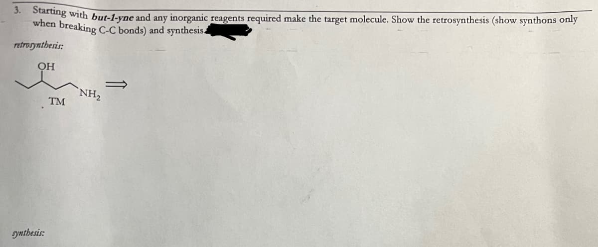 3. Starting with but-1-yne and any inorganic reagents required make the target molecule. Show the retrosynthesis (show synthons only
when breaking C-C bonds) and synthesis.
retrosynthesis:
OH
synthesis:
TM
NH₂