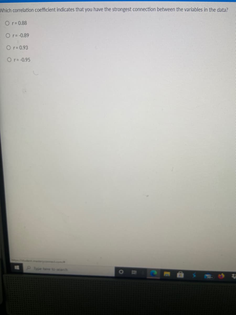 Which correlation coefficient indicates that you have the strongest connection between the variables in the data?
O r= 0.88
O r= -0.89
O r= 0.93
O r= -0.95
ent.mastensonnect.com/
Ipe bese to search
