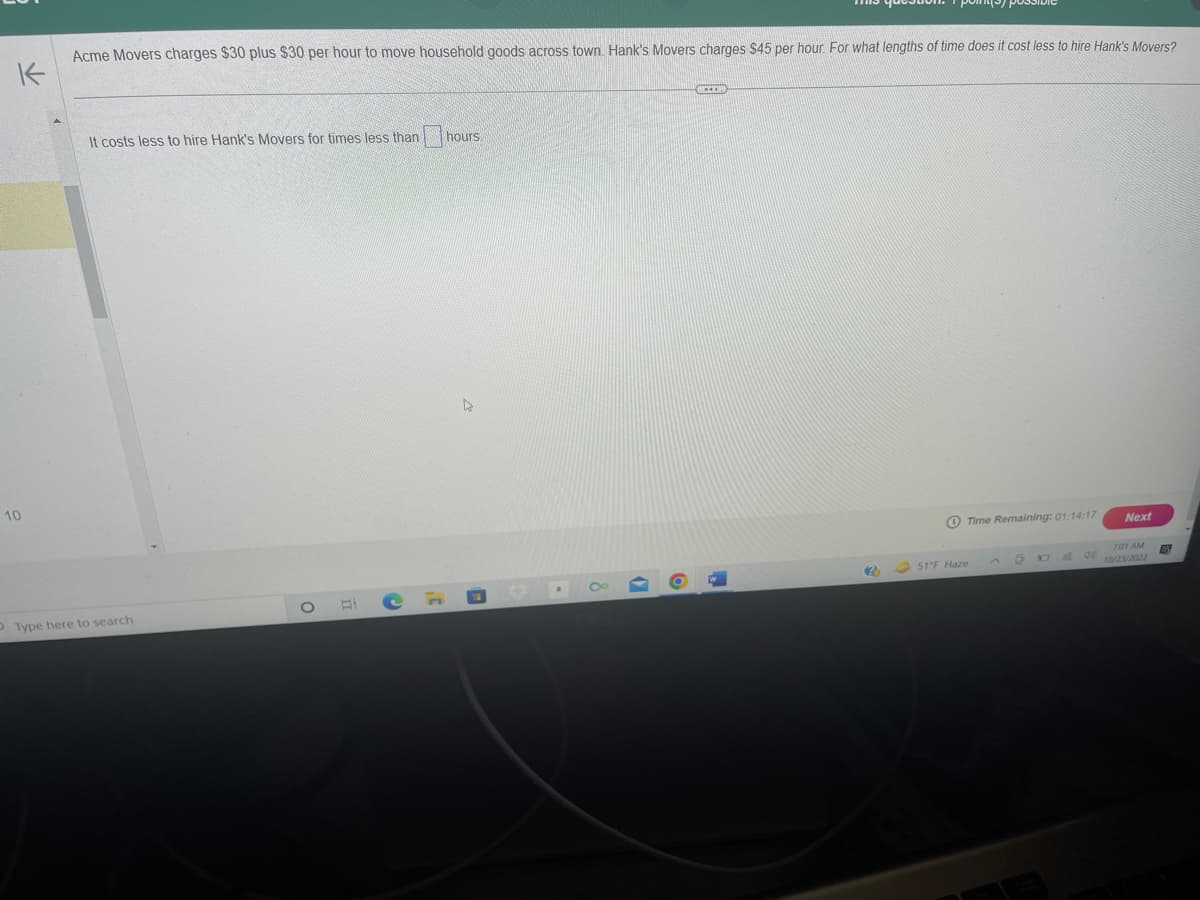 K
10
Acme Movers charges $30 plus $30 per hour to move household goods across town. Hank's Movers charges $45 per hour. For what lengths of time does it cost less to hire Hank's Movers?
It costs less to hire Hank's Movers for times less than hours
Type here to search
O
Ei
C
D
O
EER
20
Time Remaining: 01:14:17
51°F Haze
O
Next
7:01 AM
10/23/2022
G