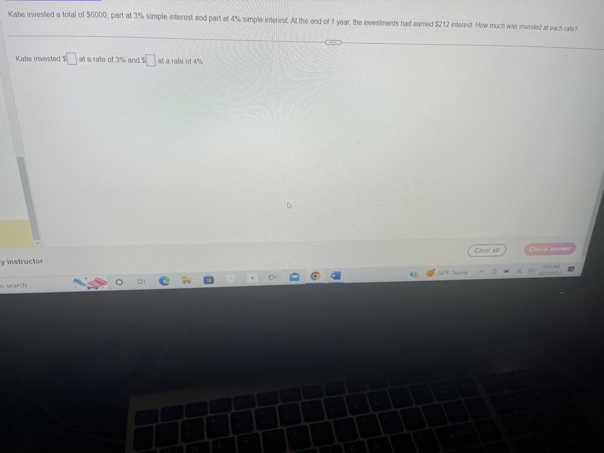 Katie invested a total of $6000, part at 3% simple interest and part at 4% simple interest. At the end of 1 year, the investments had earned $212 interest. How much was invested at each rate?
Katie invested $ at a rate of 3% and sa
y instructor
o search
at a rate of 4%
C
R
4
O
(F)
N
?
56°F Sunny
Clear all
O
Check answer
do
8:24 AM
10/23/2022
5