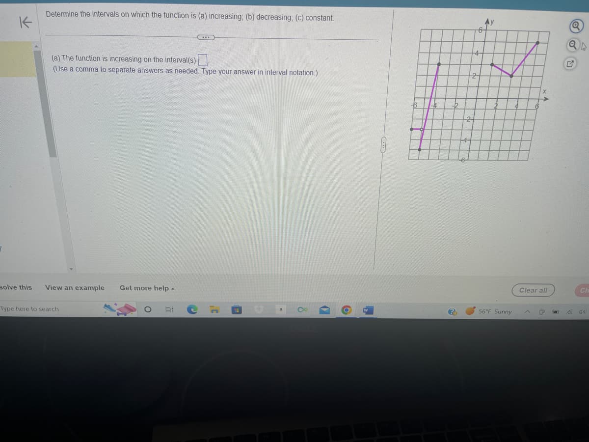 K
Determine the intervals on which the function is (a) increasing; (b) decreasing; (c) constant.
(a) The function is increasing on the interval(s).
(Use a comma to separate answers as needed. Type your answer in interval notation.)
solve this View an example Get more help -
Type here to search
O
At
TIED
C
3¹
(@
1)
6
-6
?
Ау
56°F Sunny
Clear all
Q
CI
(1)