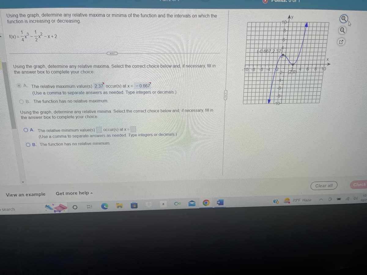 Using the graph, determine any relative maxima or minima of the function and the intervals on which the
function is increasing or decreasing.
1
f(x) = x³ = -√2x²-x+2
Using the graph, determine any relative maxima. Select the correct choice below and, if necessary, fill in
the answer box to complete your choice.
search
www
A. The relative maximum value(s) 2.37 occur(s) at x =
-0.667
(Use a comma to separate answers as needed. Type integers or decimals.)
OB. The function has no relative maximum.
Using the graph, determine any relative minima. Select the correct choice below and, if necessary, fill in
the answer box to complete your choice.
OA. The relative minimum value(s) occur(s) at x =
View an example Get more help.
(Use a comma to separate answers as needed. Type integers or decimals.)
OB. The function has no relative minimum.
At
C
(H
8
(
O
2²1
-10
50667
?
171
10-
||
T
70°F Haze
Clear all
D
Q
Q
4
Check
4)
10
10/2