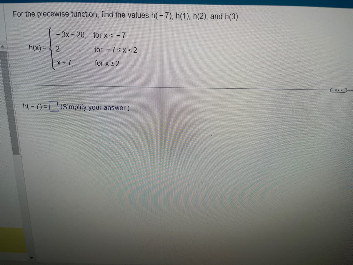 For the piecewise function, find the values h(-7), h(1), h(2), and h(3).
- 3x-20, for x < - 7
h(x) = 2,
X+7
for -7<x<2
for x ≥ 2
h(-7)= (Simplify your answer.)