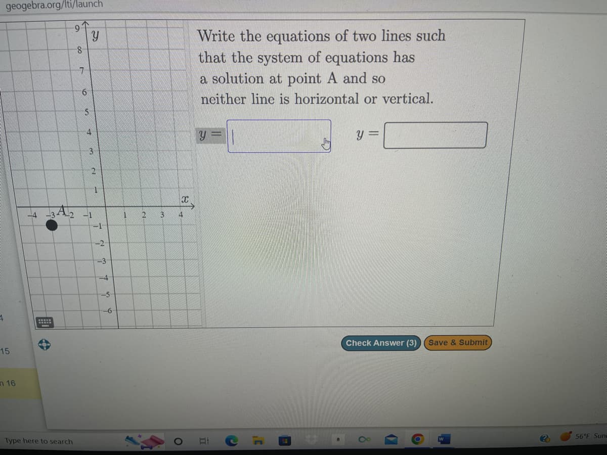 geogebra.org/lti/launch
1
15
n 16
-4
3A₂
wwwww
-9
Type here to search
8
7
6
5
Y
4
3
2
-1
1
-1
-2
-3
-4
-5-
-6-
1
2
x
3 4
Write the equations of two lines such
that the system of equations has
a solution at point A and so
neither line is horizontal or vertical.
y =
C
,C
y =
Check Answer (3) (Save & Submit
◊
6
(?)
56°F Sun