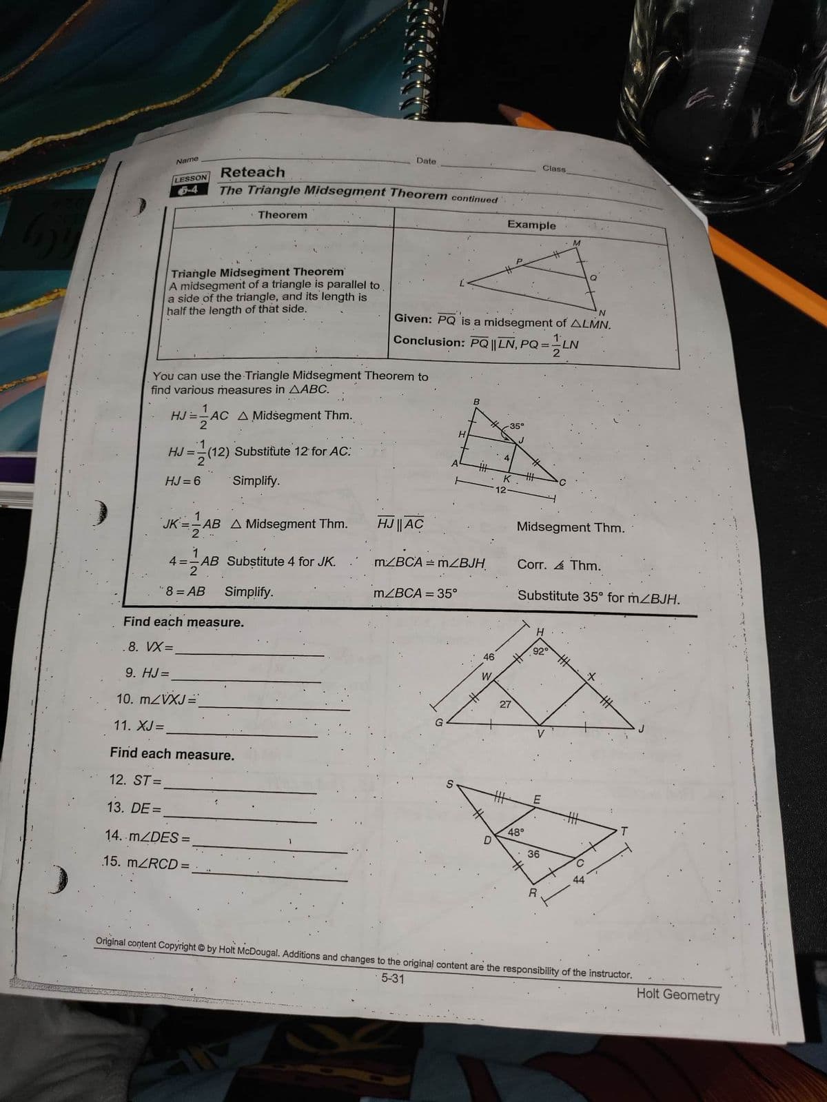 Name
LESSON
5-4
Reteach
The Triangle Midsegment Theorem continued
Theorem
Triangle Midsegment Theorem
A midsegment of a triangle is parallel to
a side of the triangle, and its length is
half the length of that side.
HJ= AC A Midsegment Thm.
2
You can use the Triangle Midsegment Theorem to
find various measures in AABC.
HJ = (12) Substitute 12 for AC:
=(12)
HJ=6
Simplify.
JK ==AB A Midsegment Thm.
2
1
4= AB Substitute 4 for JK.
2
¹8 = AB
Date
Simplify.
Find each measure.
.8. VX=
9. HJ=
10. m/VXJ =
11. XJ=
Find each measure.
12. ST=
13. DE=
14. m/DES=
15. m/RCD=
N
Given: PQ is a midsegment of ALMN.
Conclusion: PQ || LN, PQ =
LN
2
HJ || AC
m/BCA
A
H
m/BCA = 35°
B
=mZBJH
=
D
Example
4
12
35°
K
27
Midsegment Thm.
Class
Corr. Thm.
Substitute 35° for mZBJH.
48°
H
92°
E
36
R
44
Original content Copyright by Holt McDougal. Additions and changes to the original content are the responsibility of the instructor.
5-31
Holt Geometry