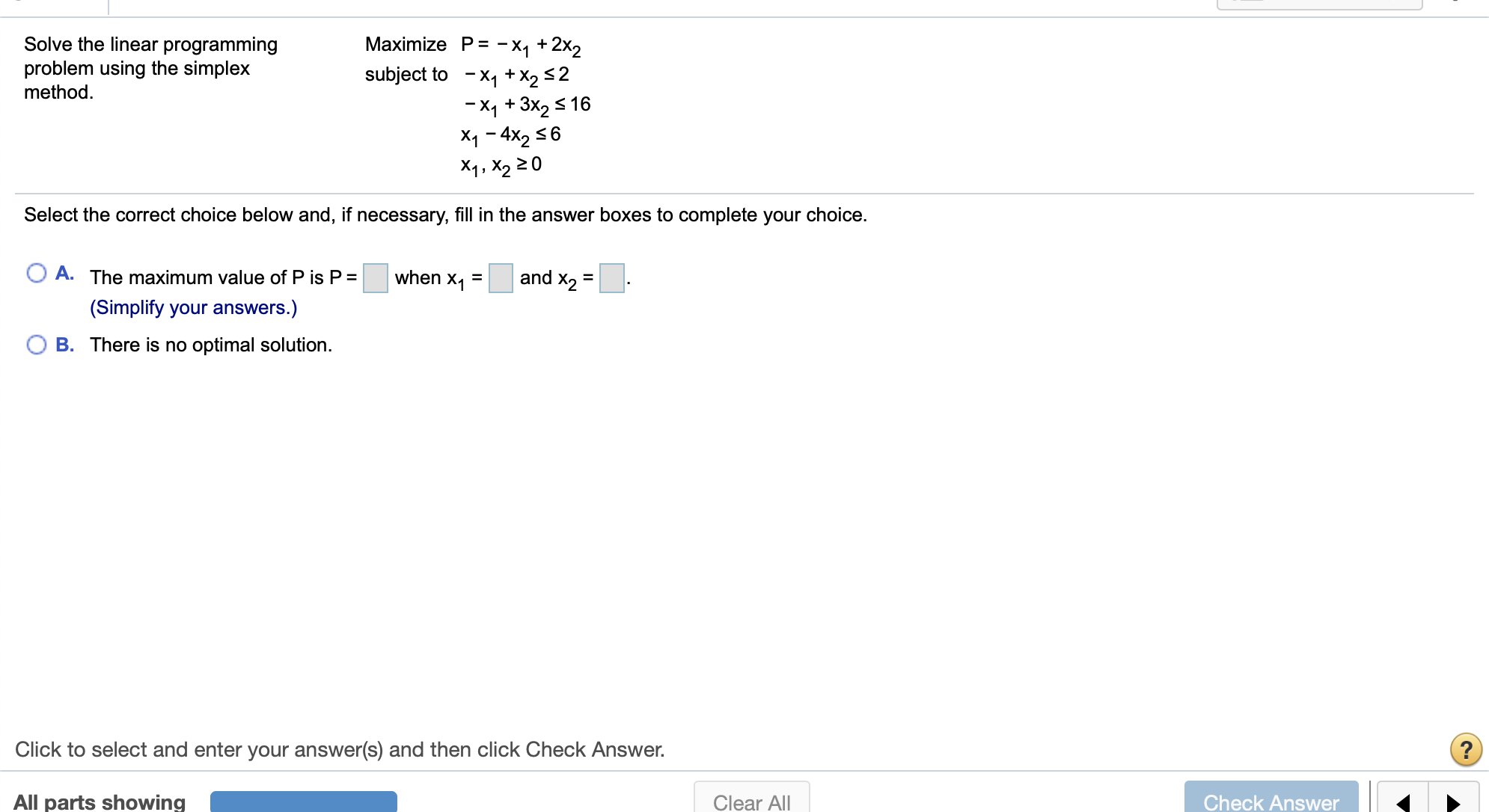 Maximize P -X1 +2x2
subject to -X1 +X2 2
Solve the linear programming
problem using the simplex
method
X1 +3x2 16
X1 4x2 6
X1, X2 20
Select the correct choice below and, if necessary, fill in the answer boxes to complete your choice.
and X2
A. The maximum value of P is P =
when x1
=
(Simplify your answers.)
O B. There is
optimal solution
Click to select and enter your answer(s) and then click Check Answer.
All parts showing
Check Answer
Clear All
