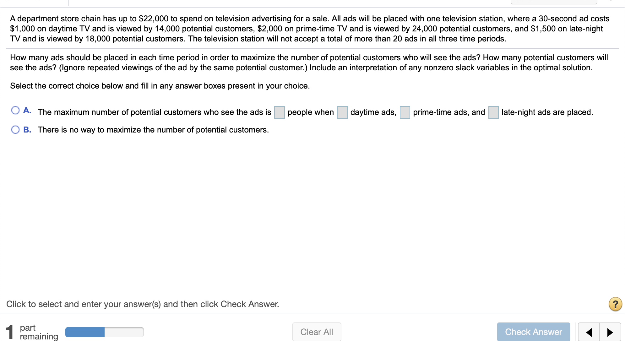 A department store chain has up to $22,000 to spend on television advertising for a sale. All ads will be placed with one television station, where a 30-second ad costs
$1,000 on daytime TV and is viewed by 14,000 potential customers, $2,000 on prime-time TV and is viewed by 24,000 potential customers, and $1,500 on late-night
TV and is viewed by 18,000 potential customers. The television station will not accept a total of more than 20 ads in all three time periods.
How many ads should be placed in each time period in order to maximize the number of potential customers who will see the ads?? How many potential customers will
see the ads? (lgnore repeated viewings of the ad by the same potential customer.) Include an interpretation of any nonzero slack variables in the optimal solution.
Select the correct choice below and fill in any answer boxes present in your choice.
A. The maximum number of potential customers who see the ads is
daytime ads,
prime-time ads, and
late-night ads are placed.
people when
O B. There is no way to maximize the number of potential customers
Click to select and enter your answer(s) and then click Check Answer.
part
remaining
1
Clear All
Check Answer
