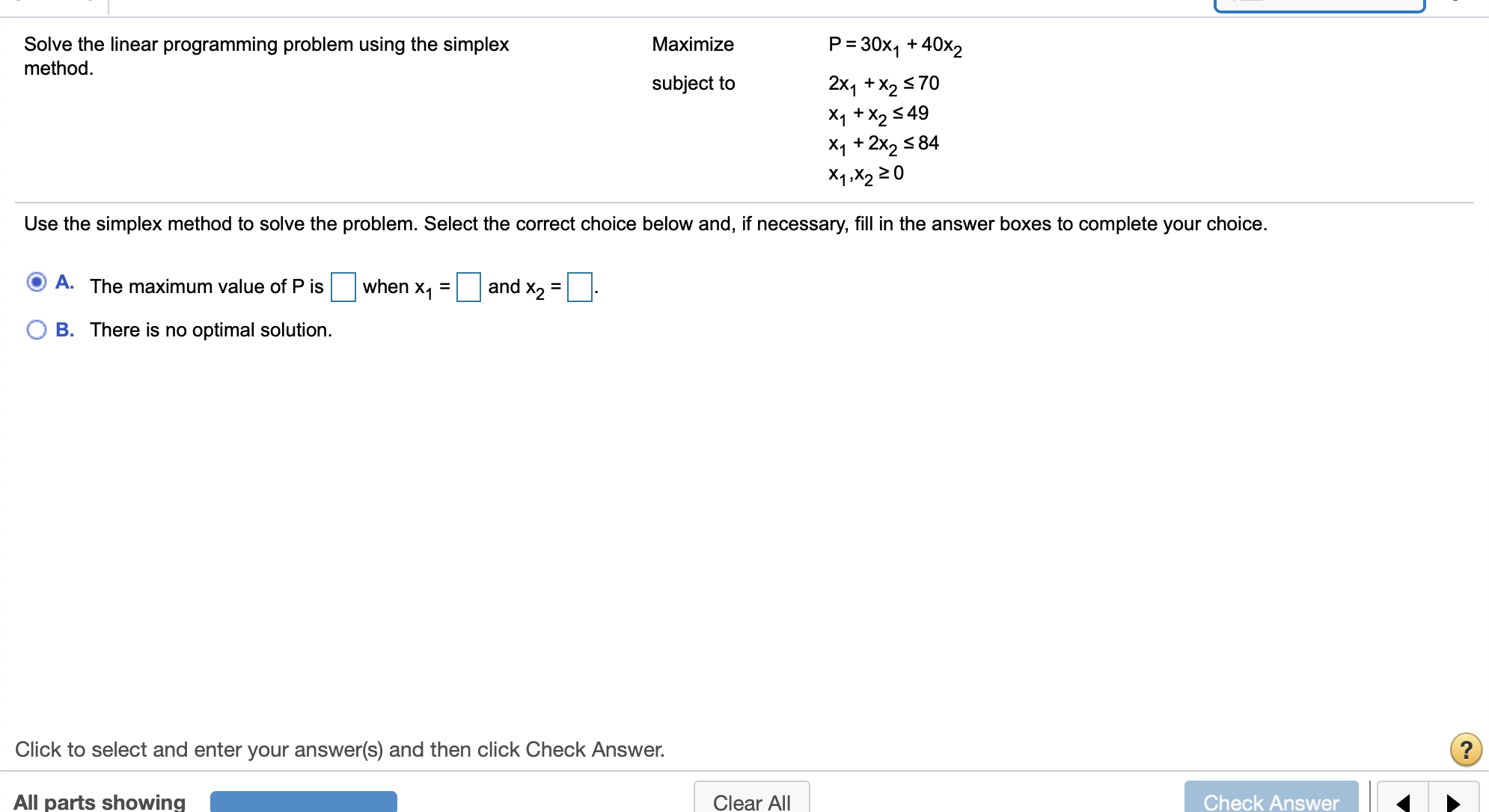 P 30x1+40x2
Solve the linear programming problem using the simplex
method
Maximize
subject to
2x1 +X2 70
X1 +X2 49
X1+2x2 84
X1,X2 20
Use the simplex method to solve the problem. Select the correct choice below and, if necessary, fill in the answer boxes to complete your choice.
and X2
A. The maximum value of P is
when X1
B. There is no optimal solution
Click to select and enter your answer(s) and then click Check Answer.
All parts showing
Check Answer
Clear All
