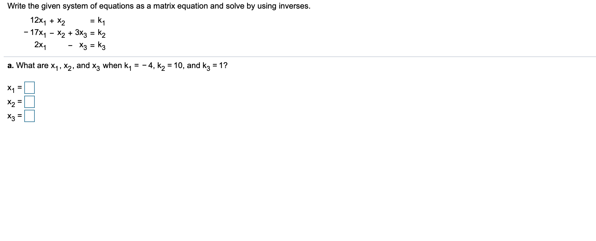 Write the given system of equations as a matrix equation and solve by using inverses.
12x1X2
-17x1 - X2 +3X3 = k2
= k1
2x1
Хз kз
a. What are x1, X2, and x3 when k, = -4, k2 = 10, and k3 = 1?
X1
X2
Хз
