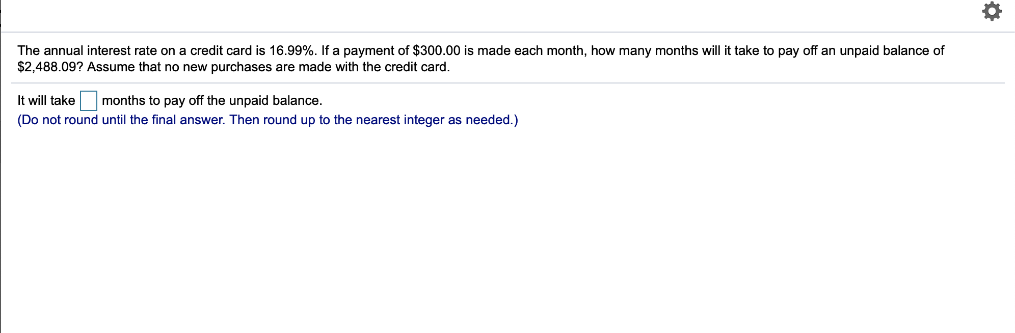 The annual interest rate on a credit card is 16.99%. If a payment of $300.00 is made each month, how many months will it take to pay off an unpaid balance of
$2,488.09? Assume that no new purchases are made with the credit card
months to pay off the unpaid balance
It will take
(Do not round until the final answer. Then round up to the nearest integer as needed.)
