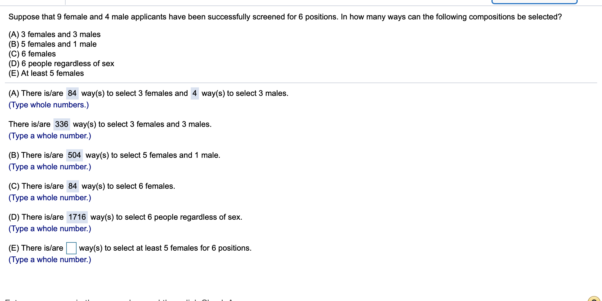 Suppose that 9 female and 4 male applicants have been successfully screened for 6 positions. In how many ways can the following compositions be selected?
(A) 3 females and 3 males
(B) 5 females and 1 male
(C) 6 females
(D) 6 people regardless of sex
(E) At least 5 females
(A) There is/are 84 way(s) to select 3 females and 4 way(s) to select 3 males.
(Type whole numbers.)
There is/are 336 way(s) to select 3 females and 3 males
(Type a whole number.)
(B) There is/are 504 way(s) to select 5 females and 1 male.
(Type a whole number.)
(C) There is/are 84 way(s) to select 6 females.
(Type a whole number.)
(D) There is/are 1716 way(s) to select 6 people regardless of sex.
(Type a whole number.)
way(s) to select at least 5 females for 6 positions.
(E) There is/are
(Type a whole number.)
