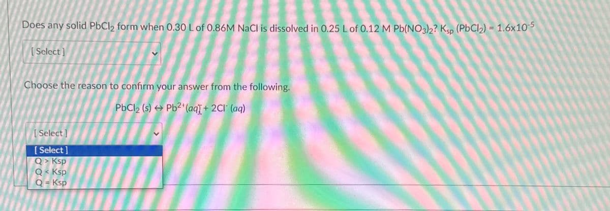 Does any solid PbCl2 form when 0.30 L of 0.86M NaCl is dissolved in 0.25 L of 0.12 M Pb(NO3)2? Ksp (PbCl2) = 1.6x10-5
[Select]
Choose the reason to confirm your answer from the following.
[Select]
[Select]
Q> Ksp
Q< Ksp
Q = Ksp
PbCl2 (s) Pb2+(aq) + 2CI (aq)