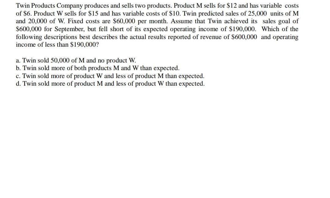 Twin Products Company produces and sells two products. Product M sells for $12 and has variable costs
of $6. Product W sells for $15 and has variable costs of $10. Twin predicted sales of 25,000 units of M
and 20,000 of W. Fixed costs are $60,000 per month. Assume that Twin achieved its sales goal of
$600,000 for September, but fell short of its expected operating income of $190,000. Which of the
following descriptions best describes the actual results reported of revenue of $600,000 and operating
income of less than $190,000?
a. Twin sold 50,000 of M and no product W.
b. Twin sold more of both products M and W than expected.
c. Twin sold more of product W and less of product M than expected.
d. Twin sold more of product M and less of product W than expected.
