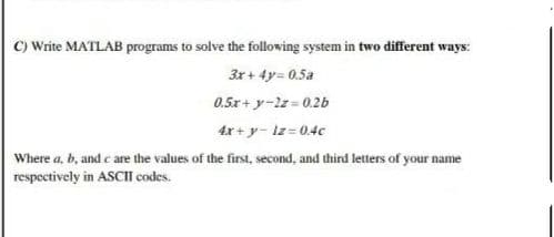 C) Write MATLAB programs to solve the following system in two different ways:
3x+ 4y= 0.5a
0.5x + y-2z= 0.2b
4x + y- lz=0.4c
Where a, b, and c are the values of the first, second, and third letters of your name
respectively in ASCII codes.
