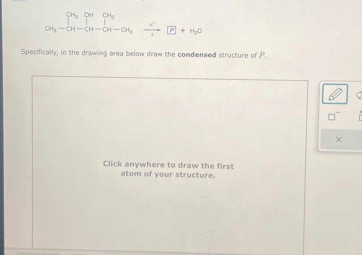 CH3 OH CH3
111
CH3-CH-CH-CH-CH3
A
P
+ H₂O
Specifically, in the drawing area below draw the condensed structure of P.
Click anywhere to draw the first
atom of your structure.
X