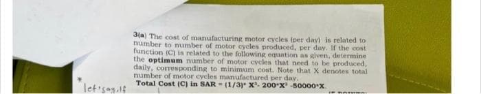 let'say. If
3(a) The cost of manufacturing motor cycles (per day) is related to
number to number of motor cycles produced, per day. If the cost
function (C) is related to the following equation as given, determine
the optimum number of motor cycles that need to be produced,
daily, corresponding to minimum cost. Note that X denotes total
number of motor cycles manufactured per day.
Total Cost (C) in SAR= (1/3)* x²- 200-X -50000*X.