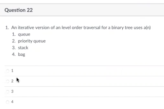 Question 22
1. An iterative version of an level order traversal for a binary tree uses a(n)
1. queue
2. priority queue
3. stack
4. bag
1
02
3