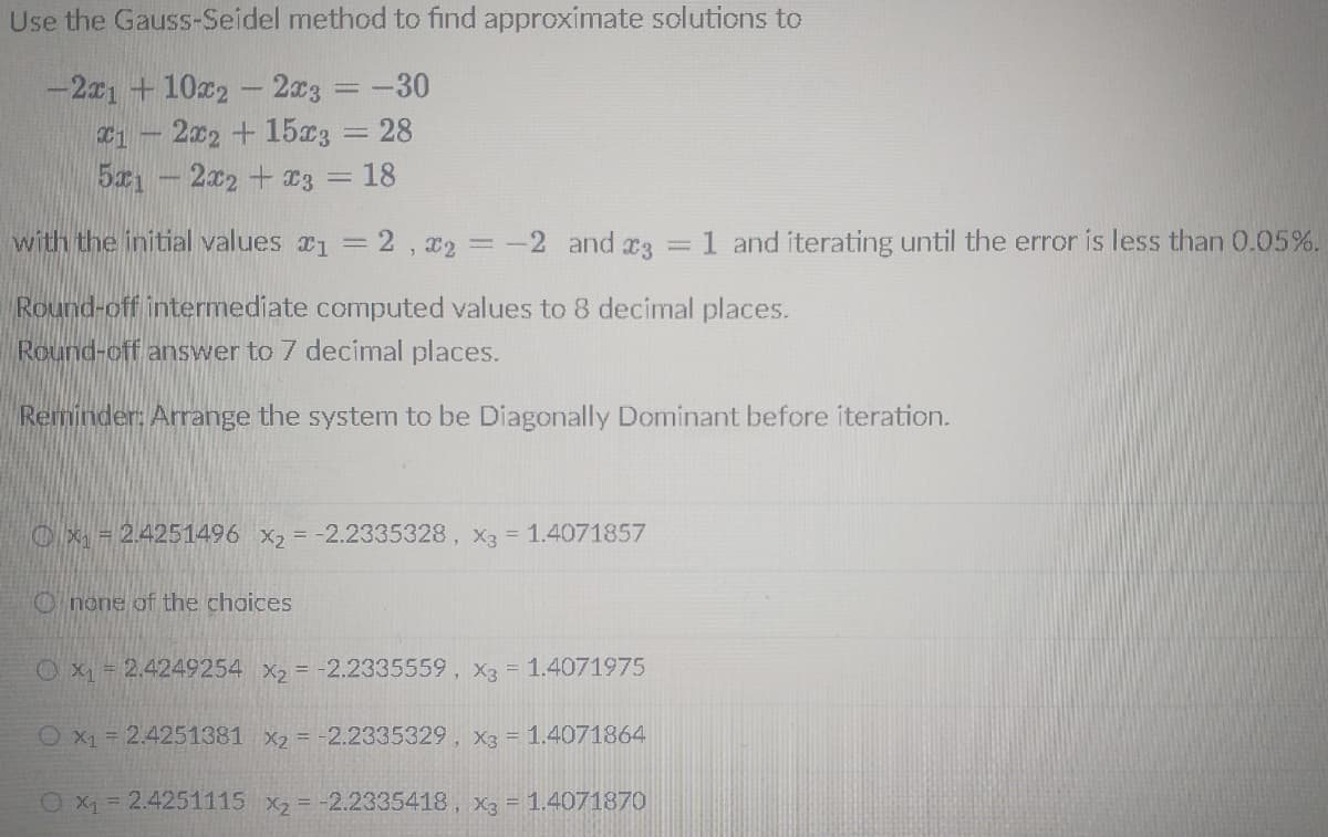 Use the Gauss-Seidel method to find approximate solutions to
-21 + 102
2x3 =-30
2x2 + 15x3 = 28
5x1
2x2 +3 = 18
with the initial values 1 = 2 , x2 = -2 and r3
=1 and iterating until the error is less than 0.05%.
Round-off intermediate computed values to 8 decimal places.
Round-off answer to 7 decimal places.
Reminder: Arrange the system to be Diagonally Dominant before iteration.
O x = 2.4251496 X2 = -2.2335328, X3 = 1.4071857
O none of the choices
O x1 = 2.4249254 x2 = -2.2335559, X3 = 1.4071975
O x1 = 2.4251381 x2 = -2.2335329, X3 = 1.4071864
O X1 = 2.4251115 x2 = -2.2335418, x3 = 1.4071870
