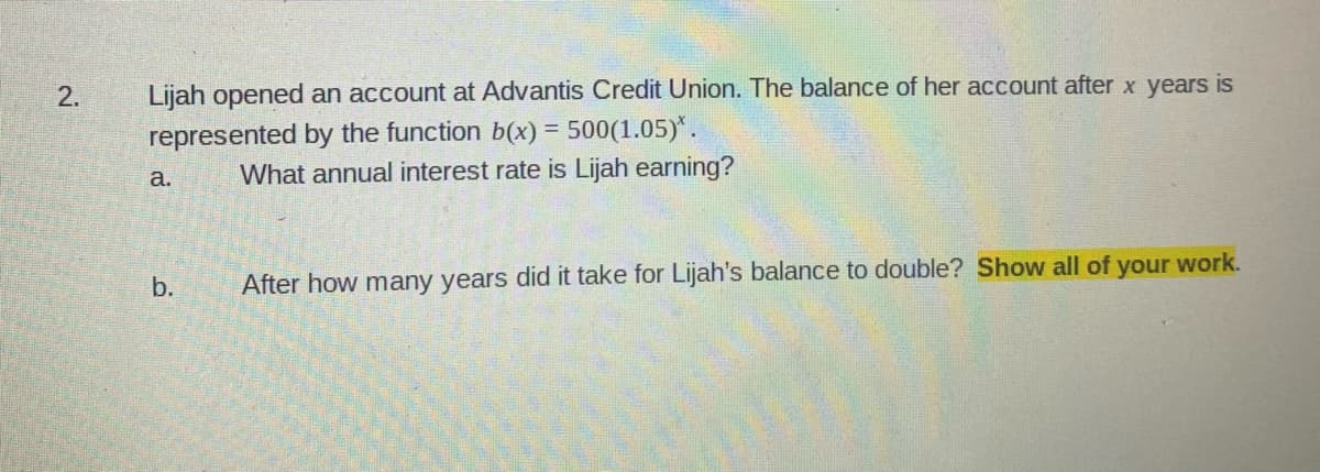 2.
Lijah opened an account at Advantis Credit Union. The balance of her account after x years is
represented by the function b(x) = 500(1.05)*.
What annual interest rate is Lijah earning?
а.
b.
After how many years did it take for Lijah's balance to double? Show all of your work.
