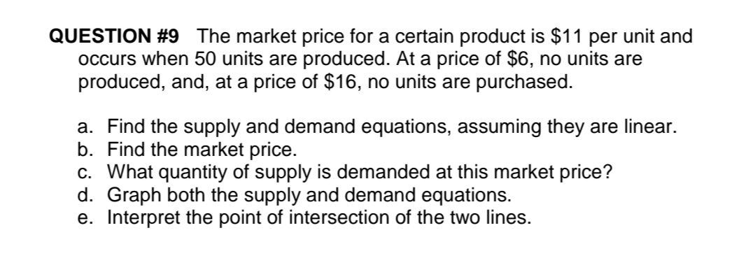 QUESTION #9 The market price for a certain product is $11 per unit and
occurs when 50 units are produced. At a price of $6, no units are
produced, and, at a price of $16, no units are purchased.
a. Find the supply and demand equations, assuming they are linear.
b. Find the market price.
c. What quantity of supply is demanded at this market price?
d. Graph both the supply and demand equations.
e. Interpret the point of intersection of the two lines.