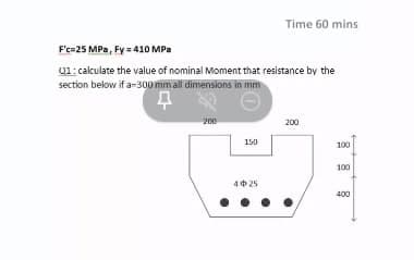 Time 60 mins
F'c=25 MPa, Fy = 410 MPa
01: calculate the value of nominal Moment that resistance by the
section below if a-300 mm all dimensions in mm
200
200
150
100
100
40 25
400
