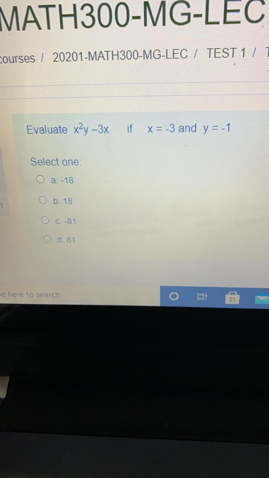 MATH300-MG-LEC
courses / 20201-MATH300-MG-LEC / TEST 1 / 1
Evaluate x'y -3x if x= -3 and y = -1
Select one:
O a. -18
O b. 18
O C. -81
O d. 81
e here to search
