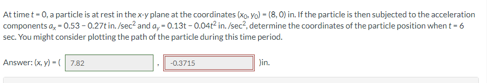 ### Problem Statement

At time \( t = 0 \), a particle is at rest in the \( x \)-\( y \) plane at the coordinates \((x_0, y_0) = (8, 0)\) inches. If the particle is then subjected to the acceleration components \( a_x = 0.53 - 0.27t \) inches/second\(^2\) and \( a_y = 0.13t - 0.04t^2 \) inches/second\(^2\), determine the coordinates of the particle position when \( t = 6 \) seconds. You might consider plotting the path of the particle during this time period.

### Solution

Answer: \( (x, y) = ( \text{7.82}, \text{-0.3715} ) \) inches