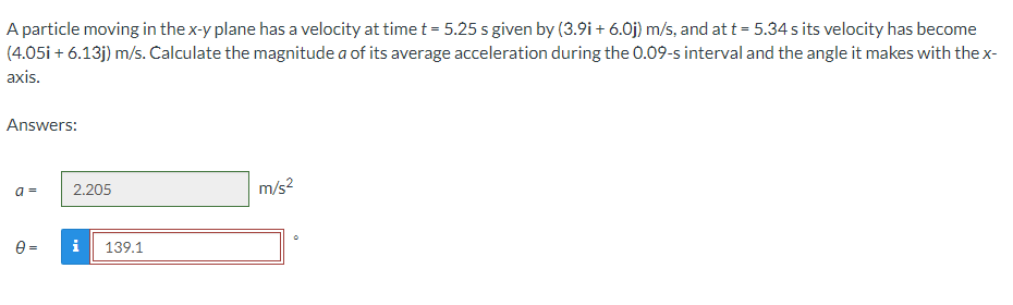 A particle moving in the x-y plane has a velocity at time t = 5.25 s given by (3.9i+ 6.0j) m/s, and at t = 5.34s its velocity has become
(4.05i + 6.13j) m/s. Calculate the magnitude a of its average acceleration during the 0.09-s interval and the angle it makes with the x-
axis.
Answers:
a=
m/s²
0=
2.205
i 139.1