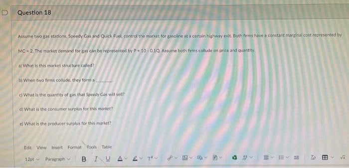 Question 18
Assume two gas stations, Speedy Gas and Quick Fuel, control the market for gasoline at a certain highway exit. Both firms have a constant marginal cost represented by
MC - 2. The market demand for gas cán be represented by P- 10 - 0.10 Assume both firms collude on price and quantity.
al What is this market structure called?
b) When two firms collude, they form a
c What is the quantity of gas that Speedy Gas will sell?
d) What is the consumer surplUs for this morket?
e) What is the producer surplus for this market?
Edit View Insert Format Tools Table
Paragraph
BIU A 2 T D-
To
12ptv
