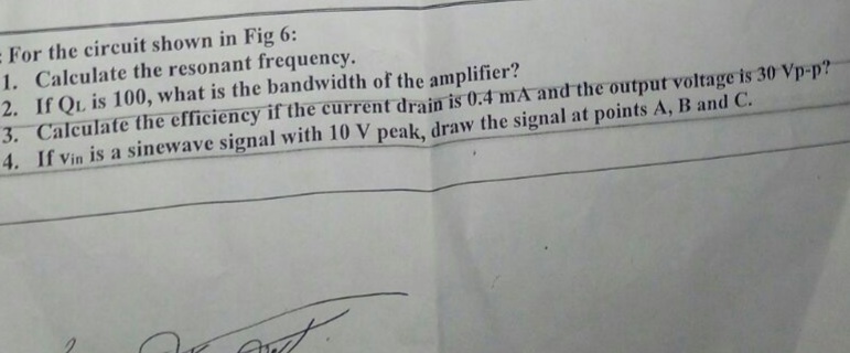 : For the circuit shown in Fig 6:
1. Calculate the resonant frequency.
2. If QL is 100, what is the bandwidth of the amplifier?
3. Calculate the efficiency if the current drain is 0.4 mA and the output voltage is 30 Vp-p?
4. If Vin is a sinewave signal with 10 V peak, draw the signal at points A, B and C.
