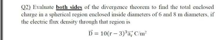 Q2) Evaluate both sides of the divergence theorem to find the total enclosed
charge in a spherical region enclosed inside diameters of 6 and 8 m diameters, if
the electric flux density through that region is
D = 10(r – 3)³a, C/m²
