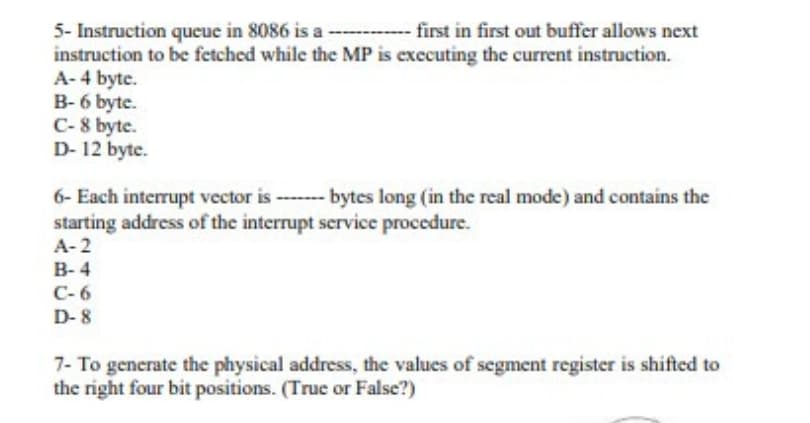 5- Instruction queue in 8086 is a ---- first in first out buffer allows next
instruction to be fetched while the MP is executing the current instruction.
A- 4 byte.
B- 6 byte.
C- 8 byte.
D- 12 byte.
6- Each interrupt vector is ------- bytes long (in the real mode) and contains the
starting address of the interrupt service procedure.
A-2
B- 4
C-6
D- 8
7- To generate the physical address, the values of segment register is shifted to
the right four bit positions. (True or False?)
