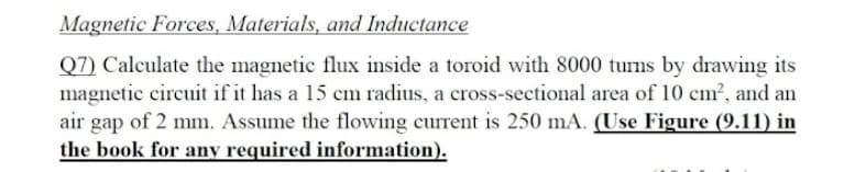 Magnetic Forces, Materials, and Inductance
Q7) Calculate the magnetic flux inside a toroid with 8000 turns by drawing its
magnetic circuit if it has a 15 cm radius, a cross-sectional area of 10 cm2, and an
air gap of 2 mm. Assume the flowing current is 250 mA. (Use Figure (9.11) in
the book for any required information).
