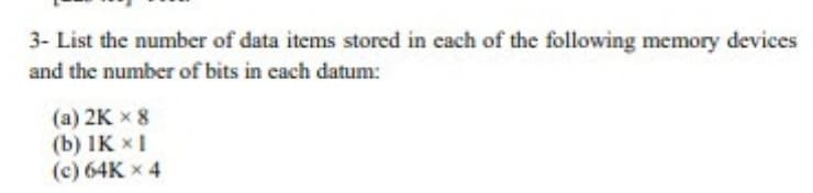 3- List the number of data items stored in cach of the following memory devices
and the number of bits in cach datum:
(a) 2K x 8
(b) IK x1
(c) 64K x 4
