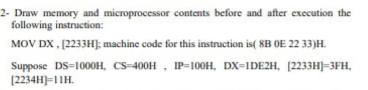 2- Draw memory and microprocessor contents before and after execution the
following instruction:
MOV DX , [2233H]; machine code for this instruction is( 8B OE 22 33)H.
Suppose DS=1000H, CS-400H, IP=100H, DX=1DE2H, [2233H]=3FH,
[2234H)=11H.
