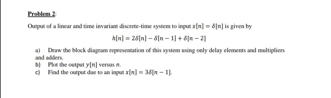 Problem 2:
Output of a linear and time invariant discrete-time system to input x[n] = 8[n] is given by
h[n] = 28[n] – 8[n – 1] + 8[n – 2]
Draw the block diagram representation of this system using only delay elements and multipliers
and adders.
b)
а)
Plot the output y[n] versus n.
c)
Find the output due to an input x[n] = 38[n – 1].
