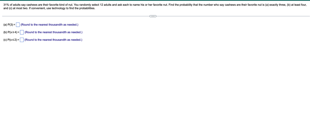 31% of adults say cashews are their favorite kind of nut. You randomly select 12 adults and ask each to name his or her favorite nut. Find the probability that the number who say cashews are their favorite nut is (a) exactly three, (b) at least four,
and (c) at most two. If convenient, use technology to find the probabilities.
(a) P(3) =
(b) P(x ≥ 4) =
(c) P(x≤2) =
(Round to the nearest thousandth as needed.)
(Round to the nearest thousandth as needed.)
(Round to the nearest thousandth as needed.)